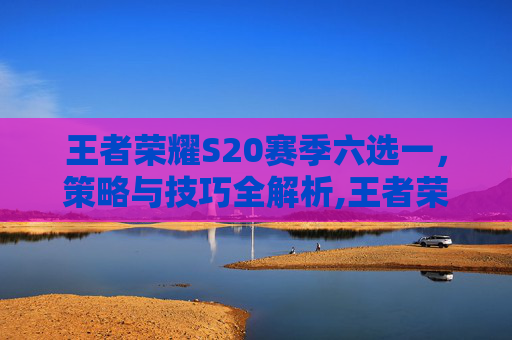 王者荣耀S20赛季六选一，策略与技巧全解析,王者荣耀 六选一