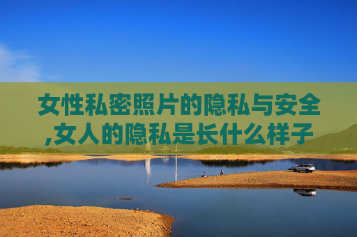 女性私密照片的隐私与安全,女人的隐私是长什么样子的?