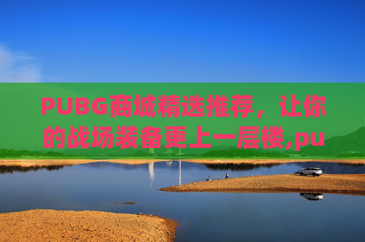 PUBG商城精选推荐，让你的战场装备更上一层楼,pubg商城的东西可以送吗