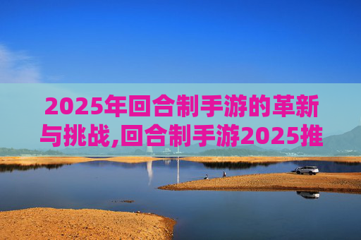 2025年回合制手游的革新与挑战,回合制手游2025推荐