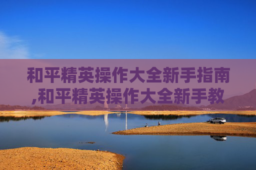 和平精英操作大全新手指南,和平精英操作大全新手教学
