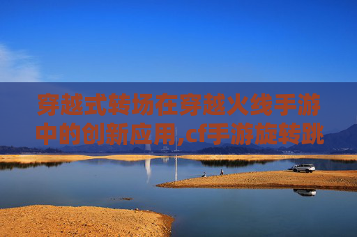 穿越式转场在穿越火线手游中的创新应用,cf手游旋转跳教程