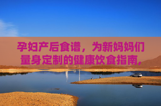 孕妇产后食谱，为新妈妈们量身定制的健康饮食指南,孕妇产后餐食谱大全及做法
