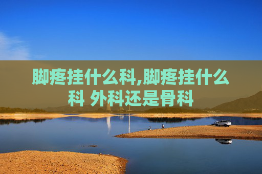 脚疼挂什么科,脚疼挂什么科 外科还是骨科