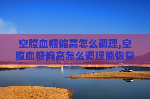 空腹血糖偏高怎么调理,空腹血糖偏高怎么调理能恢复正常