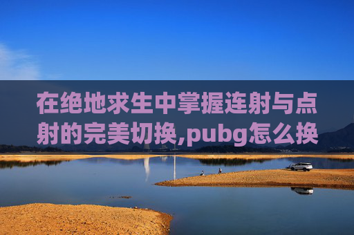 在绝地求生中掌握连射与点射的完美切换,pubg怎么换连射