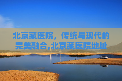 北京藏医院，传统与现代的完美融合,北京藏医院地址在哪里