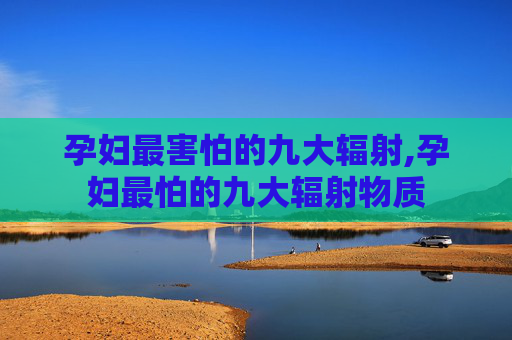 孕妇最害怕的九大辐射,孕妇最怕的九大辐射物质