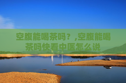 空腹能喝茶吗？,空腹能喝茶吗快看中医怎么说