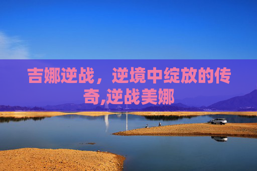 吉娜逆战，逆境中绽放的传奇,逆战美娜