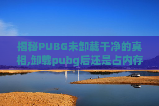 揭秘PUBG未卸载干净的真相,卸载pubg后还是占内存怎么办