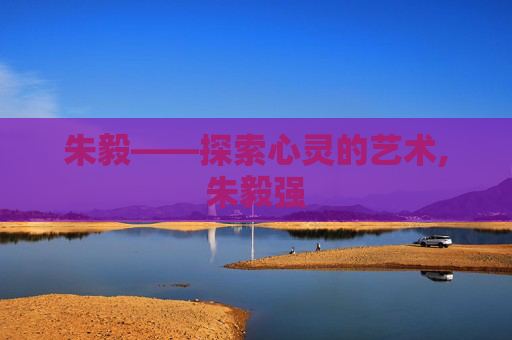 朱毅——探索心灵的艺术,朱毅强