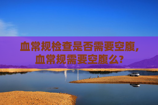 血常规检查是否需要空腹,血常规需要空腹么?