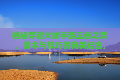 揭秘穿越火线手游王者之灵，战术与技巧的完美结合,cf手游王者之灵怎么样
