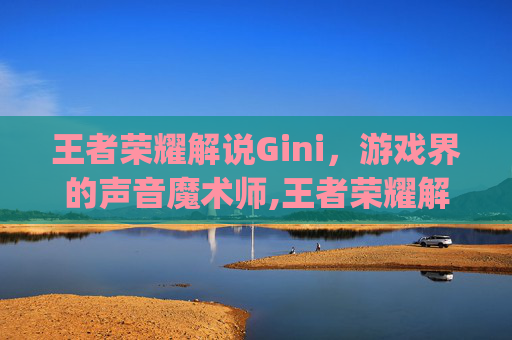 王者荣耀解说Gini，游戏界的声音魔术师,王者荣耀解说gini采访ag