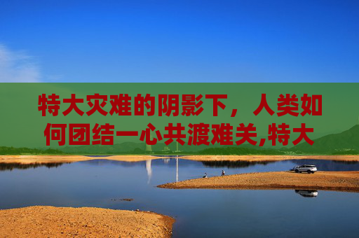 特大灾难的阴影下，人类如何团结一心共渡难关,特大事故的认定标准