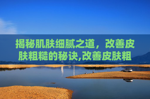揭秘肌肤细腻之道，改善皮肤粗糙的秘诀,改善皮肤粗糙的护肤品