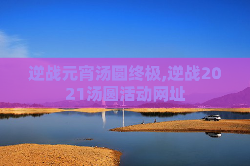 逆战元宵汤圆终极,逆战2021汤圆活动网址