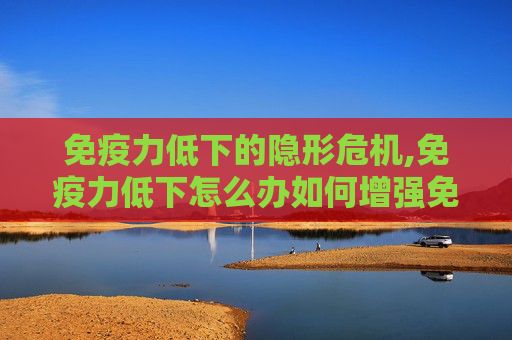 免疫力低下的隐形危机,免疫力低下怎么办如何增强免疫力