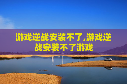 游戏逆战安装不了,游戏逆战安装不了游戏