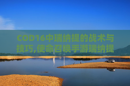COD16中瑞纳提的战术与技巧,使命召唤手游瑞纳提