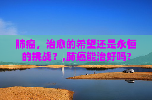 肺癌，治愈的希望还是永恒的挑战？,肺癌能治好吗?