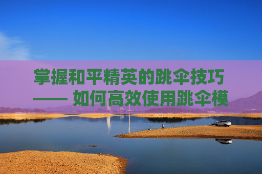 掌握和平精英的跳伞技巧 —— 如何高效使用跳伞模式,和平精英如何使用跳伞模式手机版