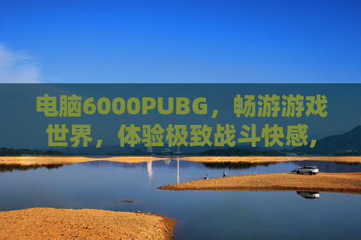 电脑6000PUBG，畅游游戏世界，体验极致战斗快感,电脑6000左右性价比最高的