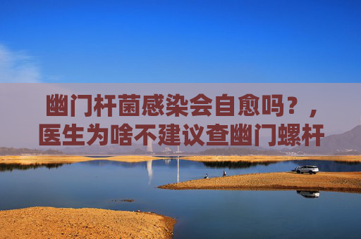 幽门杆菌感染会自愈吗？,医生为啥不建议查幽门螺杆菌