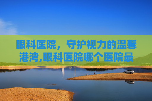 眼科医院，守护视力的温馨港湾,眼科医院哪个医院最好
