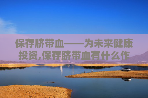 保存脐带血——为未来健康投资,保存脐带血有什么作用