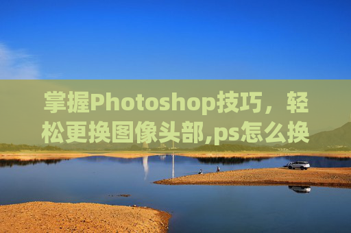 掌握Photoshop技巧，轻松更换图像头部,ps怎么换头像