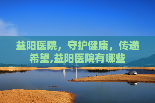 益阳医院，守护健康，传递希望,益阳医院有哪些