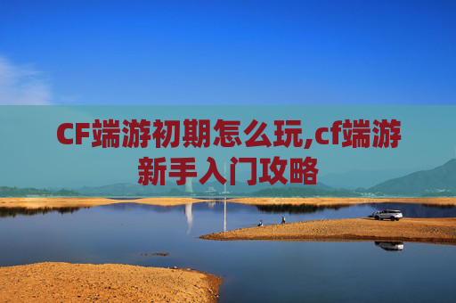 CF端游初期怎么玩,cf端游新手入门攻略