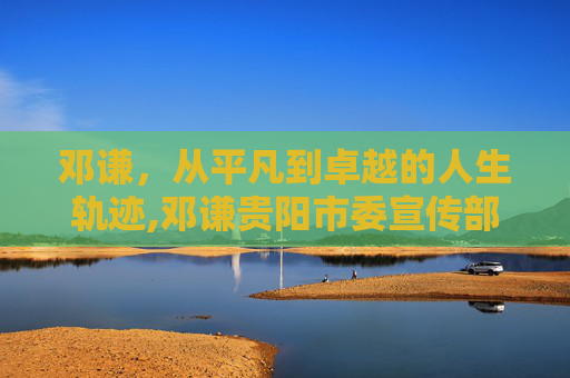 邓谦，从平凡到卓越的人生轨迹,邓谦贵阳市委宣传部