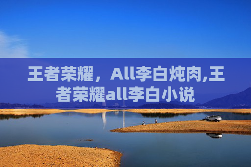 王者荣耀，All李白炖肉,王者荣耀all李白小说