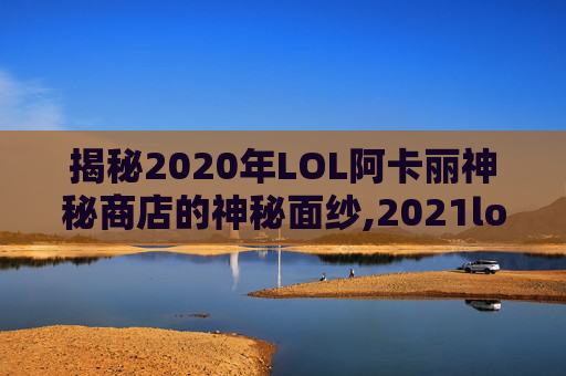 揭秘2020年LOL阿卡丽神秘商店的神秘面纱,2021lol阿卡丽神秘商店