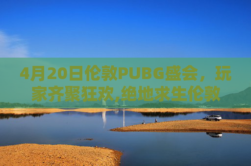 4月20日伦敦PUBG盛会，玩家齐聚狂欢,绝地求生伦敦邀请赛时间