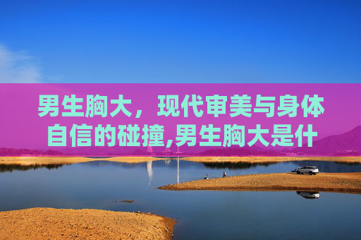 男生胸大，现代审美与身体自信的碰撞,男生胸大是什么原因导致的